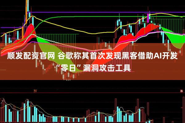 顺发配资官网 谷歌称其首次发现黑客借助AI开发“零日”漏洞攻击工具