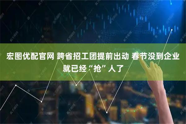 宏图优配官网 跨省招工团提前出动 春节没到企业就已经“抢”人了